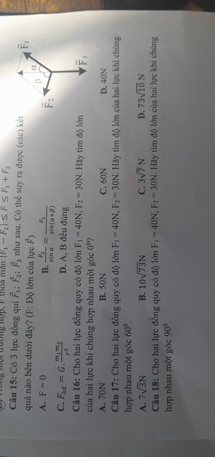 mội trường nợp, F thoa mân: |F_1-F_2|≤ F≤ F_1+F_2
Câu 15: Có 3 lực đồng qui vector F_1;vector F_2;vector F_3 như sau. Có thể suy ra được (các) kết
quả nào bên dưới đây? (F: Độ lớn của lực vector F)
A. F=0
B. frac F_2sin alpha =frac F_3sin (alpha +beta )
C. F_hd=G.frac m_1m_2r^2 D. A, B đều đúng
Câu 16: Cho hai lực đồng quy có độ lớn F_1=40N,F_2=30N. Hãy tìm độ lớn
của hai lực khi chúng hợp nhau một góc 0^0 ?
A. 70N B. 50N C. 60N D. 40N
Câu 17: Cho hai lực đồng quy có độ 10nF_1=40N,F_2=30N T. Hãy tìm độ lớn của hai lực khi chúng
hợp nhau một góc 60^0.
A. 7sqrt(3)N B. 10sqrt(73)N C. 3sqrt(7)N D. 73sqrt(10)N
Câu 18: Cho hai lực đồng quy có độ lớn F_1=40N,F_2=30N. Hãy tìm độ lớn của hai lực khi chúng
hợp nhau một góc 90^0.