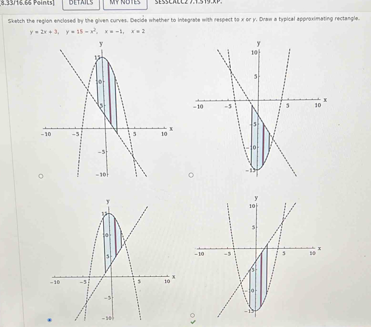 DETAILS MY NOTES sésSCALC2 7.1.519.xP. 
Sketch the region enclosed by the given curves. Decide whether to integrate with respect to x or y. Draw a typical approximating rectangle.
y=2x+3, y=15-x^2, x=-1, x=2