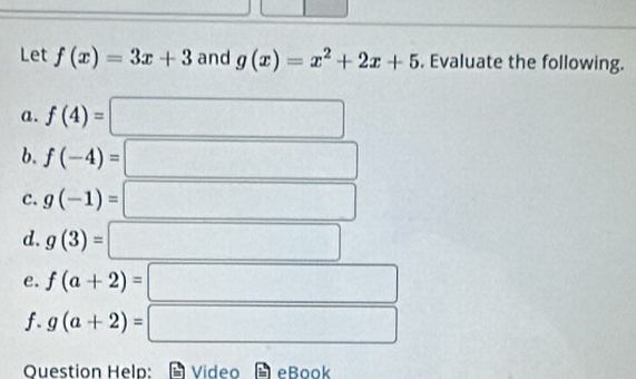 Let f(x)=3x+3 and g(x)=x^2+2x+5. Evaluate the following. 
a. f(4)=
b. f(-4)=
c. g(-1)=
d. g(3)=
e. f(a+2)=
f. g(a+2)= (-3,4)
Question Help: Video eBook