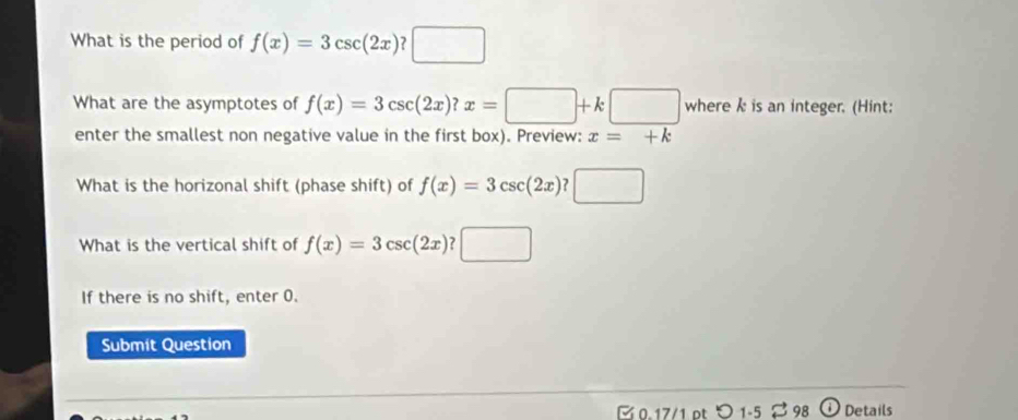 What is the period of f(x)=3csc (2x)?□
What are the asymptotes of f(x)=3csc (2x)?x=□ +k□ wherekis an integer. (Hint: 
enter the smallest non negative value in the first box). Preview: x=+k
What is the horizonal shift (phase shift) of f(x)=3csc (2x)?□
What is the vertical shift of f(x)=3csc (2x)?□
If there is no shift, enter 0. 
Submit Question 
[ 0.17/1 pt つ1-5 98 ① Details