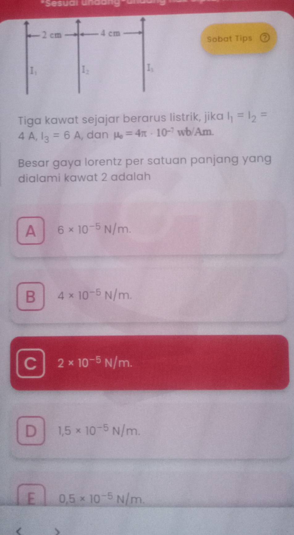 Sesuai undang-ana
Sobat Tips
Tiga kawat sejajar berarus listrik, jika I_1=I_2=
4 A, I_3=6A , dan mu _o=4π · 10^(-7) wb/Am.
Besar gaya lorentz per satuan panjang yang
dialami kawat 2 adalah
A 6* 10^(-5)N/m.
B 4* 10^(-5)N/m.
C 2* 10^(-5)N/m.
D 1,5* 10^(-5)N/m.
E 0,5* 10^(-5)N/m. <