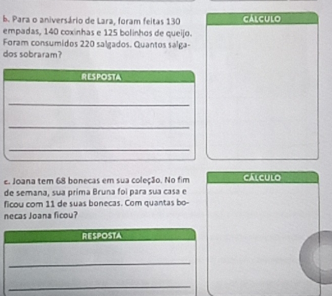 Para o aniversário de Lara, foram feitas 130 calculo 
empadas, 140 coxinhas e 125 bolinhos de queijo. 
Foram consumidos 220 salgados. Quantos salga- 
dos sobraram? 
e Joana tem 68 bonecas em sua coleção. No fim calcUlo 
de semana, sua prima Bruna foi para sua casa e 
ficou com 11 de suas bonecas. Com quantas bo- 
necas Joana ficou? 
RESPOSTA 
_ 
_