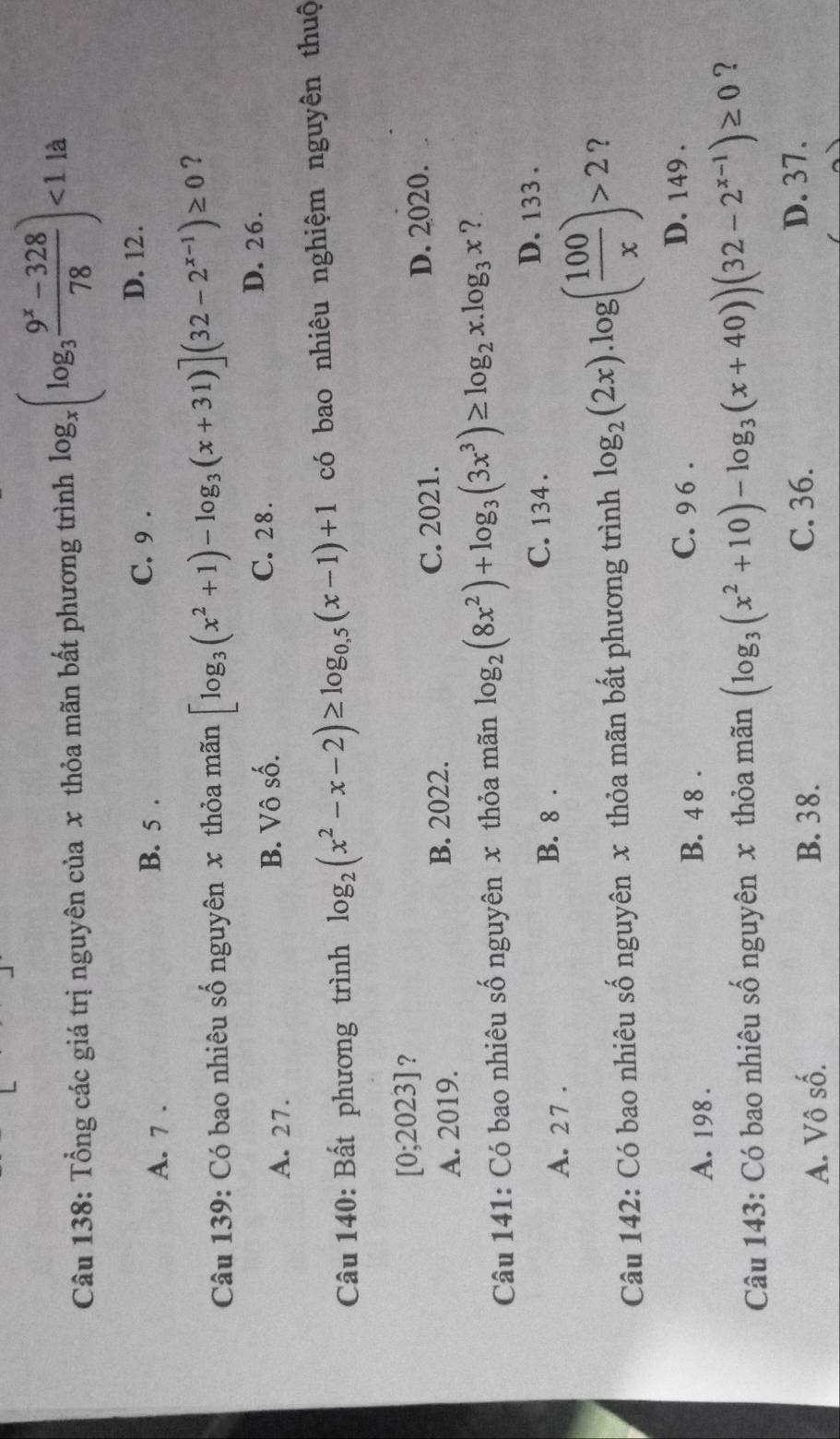 Tổng các giá trị nguyên của x thỏa mãn bất phương trình log _x(log _3 (9^x-328)/78 )<1</tex> là
A. 7.
B. 5. C. 9.
D. 12.
Câu 139: Có bao nhiêu số nguyên x thỏa mãn [log _3(x^2+1)-log _3(x+31)](32-2^(x-1))≥ 0 ?
A. 27. B. Vô số.
C. 28. D. 26.
Câu 140: Bất phương trình log _2(x^2-x-2)≥ log _0.5(x-1)+1 có bao nhiêu nghiệm nguyên thuộ
[0; 202 3] ?
A. 2019. B. 2022. C. 2021. D. 2020.
Câu 141: Có bao nhiêu số nguyên x thỏa mãn log _2(8x^2)+log _3(3x^3)≥ log _2x.log _3x ?
A. 27.
B. 8 . C. 134. D. 133.
Câu 142: Có bao nhiêu số nguyên x thỏa mãn bất phương trình log _2(2x).log ( 100/x )>2 ?
A. 198. B. 4 8 . C. 9 6 . D. 149.
Câu 143: Có bao nhiêu số nguyên x thỏa mãn (log _3(x^2+10)-log _3(x+40))(32-2^(x-1))≥ 0 ?
C. 36.
A. Vô số. B. 38. D. 37.