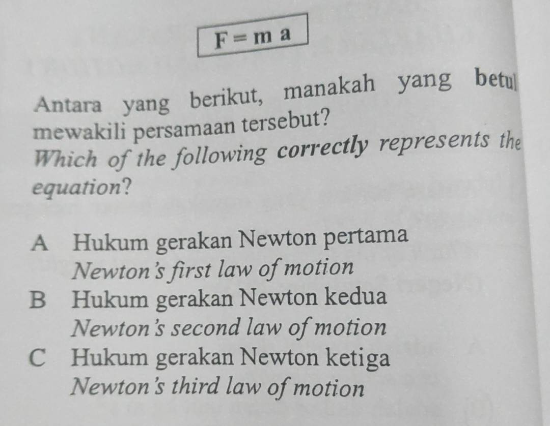 F=m a
Antara yang berikut, manakah yang betu
mewakili persamaan tersebut?
Which of the following correctly represents the
equation?
A Hukum gerakan Newton pertama
Newton's first law of motion
B Hukum gerakan Newton kedua
Newton's second law of motion
C Hukum gerakan Newton ketiga
Newton's third law of motion