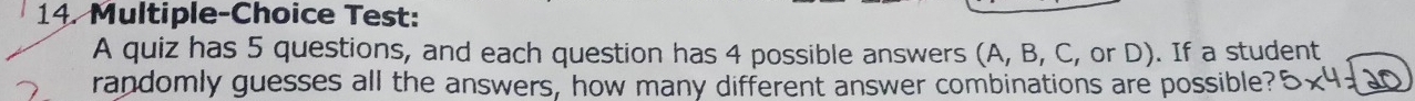Multiple-Choice Test: 
A quiz has 5 questions, and each question has 4 possible answers (A, B, C, or D). If a student 
randomly guesses all the answers, how many different answer combinations are possible?