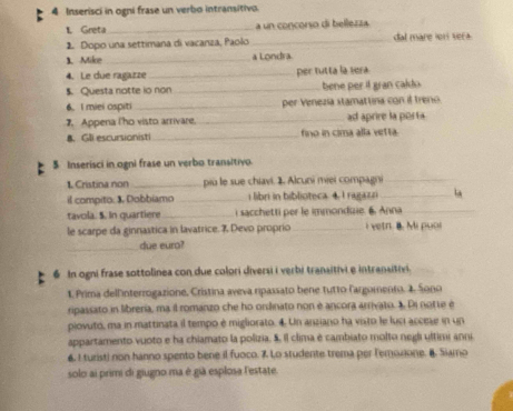 Inserisci in ogni frase un verbo intransitivo. 
1. Greta _a un concorso di bellezza. 
2. Dopo una settimana di vacanza, Paolo_ dal mare ier sera 
1. Mike_ a Londra 
4. Le due ragazze_ per tutta la sera 
$. Questa notte io non _bene per if gran caldo . 
6. I miei ospiti _per Venezia stamattina con if treno 
7. Appena l'ho visto arrivare, _ad aprire la porta 
B. Gll escursionisti _fino in cima alla vetta 
$ Inserisci in ogni frase un verbo transitivo. 
1. Cristina non_ più le sue chiavi. 1. Alcuni miei compagni_ 
il compito: 3. Dobbiamo _i libri in biblioteca 4. I ragaz n_ 
tavola. $. In quartiere_ i sacchetti per le immondizie. 6. Anna_ 
le scarpe da ginnastica in lavatrice. 7 Devo proprio _i vetr. B. Mi puol 
_due euro? 
6 In ogni frase sottolinea con due colori diversi i verbi transitivi e intransitivi. 
1. Prima dell'interrogazione, Cristina aveva ripassato bene tutto l'argomento. 2. Sono 
ripassato in libreria, ma il romanzo che ho ordinato non é ancora arrivato. 1. Di notte é 
piovuto, ma in mattinata il tempo é migliorato. 4. Un anziano ha visto le luci accese in un 
appartamento vuoto e ha chiamato la polizia. S. Il clima é cambiato molto negli ultimi anni 
6. I turist) non hanno spento bene il fuoco. 7 Lo studente trema per Temoxione. B. Siamo 
solo ai primi di giugno ma é già esplosa lestate.