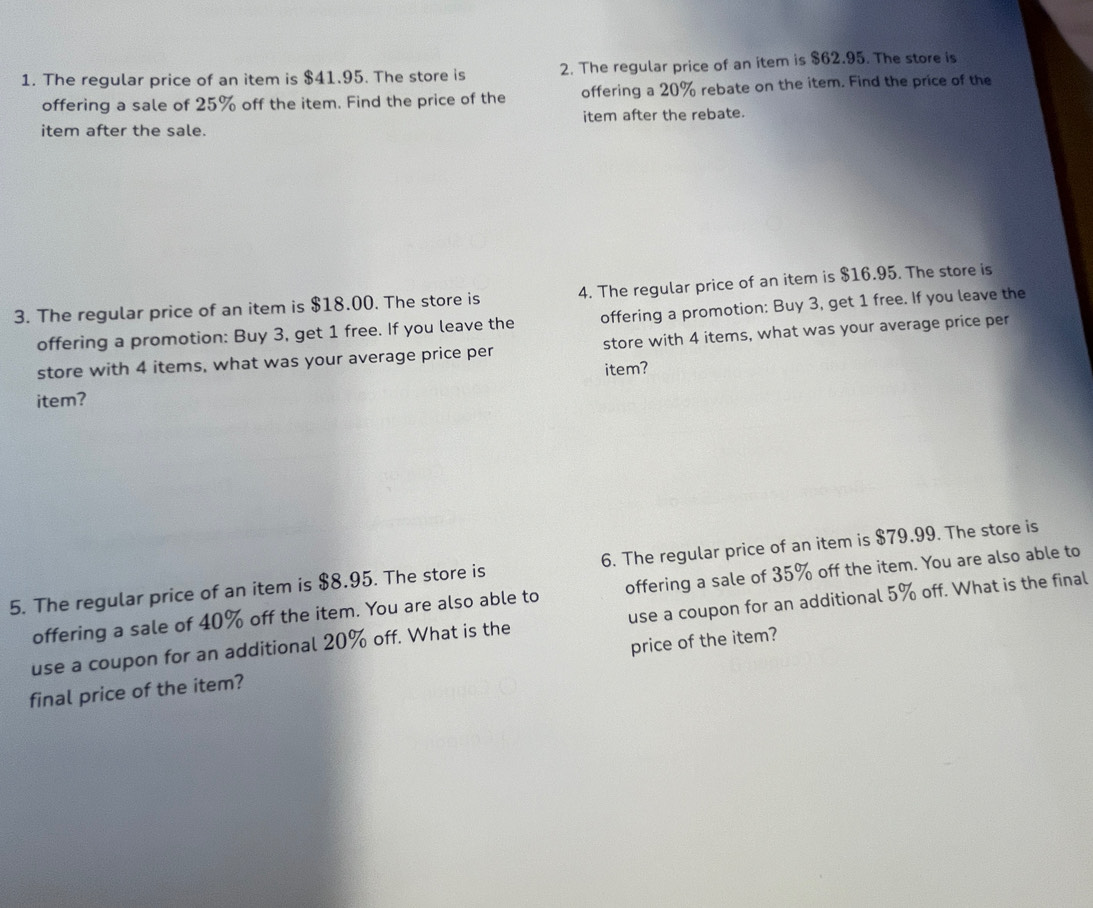 The regular price of an item is $41.95. The store is 2. The regular price of an item is $62.95. The store is 
offering a sale of 25% off the item. Find the price of the offering a 20% rebate on the item. Find the price of the 
item after the sale. item after the rebate. 
3. The regular price of an item is $18.00. The store is 4. The regular price of an item is $16.95. The store is 
offering a promotion: Buy 3, get 1 free. If you leave the offering a promotion: Buy 3, get 1 free. If you leave the 
store with 4 items, what was your average price per store with 4 items, what was your average price per 
item? 
item? 
5. The regular price of an item is $8.95. The store is 6. The regular price of an item is $79.99. The store is 
offering a sale of 40% off the item. You are also able to offering a sale of 35% off the item. You are also able to 
use a coupon for an additional 20% off. What is the use a coupon for an additional 5% off. What is the final 
final price of the item? price of the item?