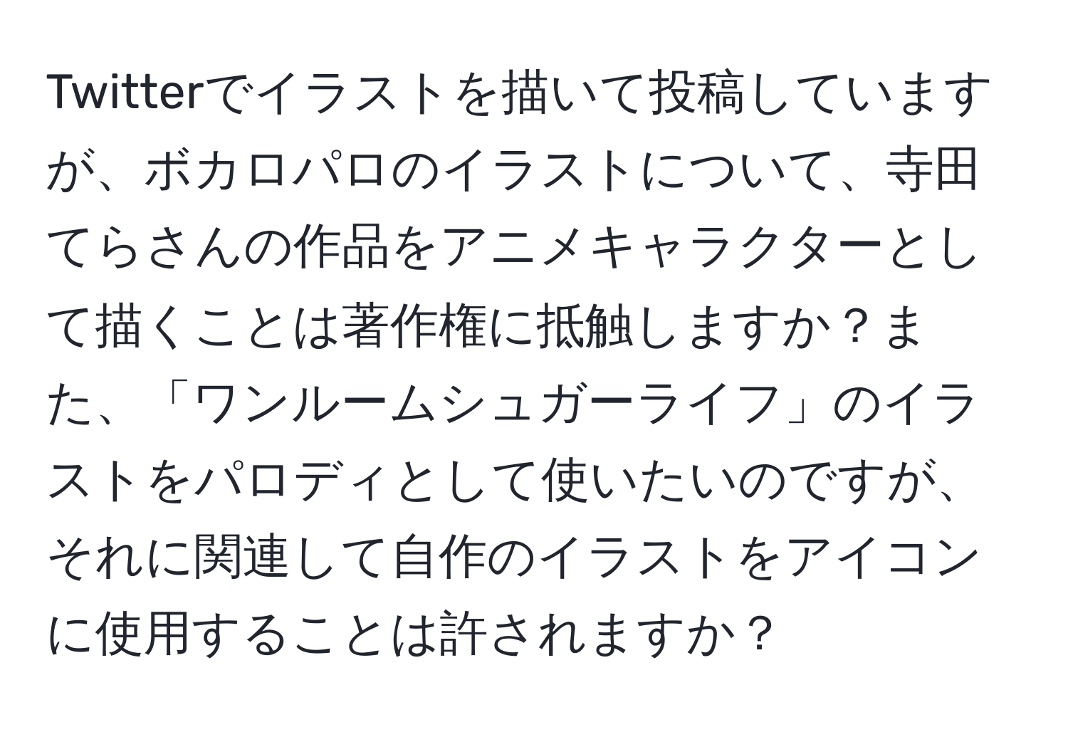 Twitterでイラストを描いて投稿していますが、ボカロパロのイラストについて、寺田てらさんの作品をアニメキャラクターとして描くことは著作権に抵触しますか？また、「ワンルームシュガーライフ」のイラストをパロディとして使いたいのですが、それに関連して自作のイラストをアイコンに使用することは許されますか？