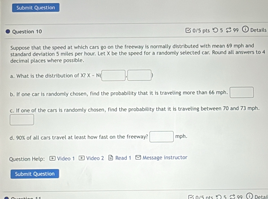 Submit Question 
Question 10 [ 0/5 pts つ5% 99 ⓘ Details 
Suppose that the speed at which cars go on the freeway is normally distributed with mean 69 mph and 
standard deviation 5 miles per hour. Let X be the speed for a randomly selected car. Round all answers to 4
decimal places where possible. 
a. What is the distribution of X? X-N(□ ,□ )
b. If one car is randomly chosen, find the probability that it is traveling more than 66 mph. 
c. If one of the cars is randomly chosen, find the probability that it is traveling between 70 and 73 mph. 
□ 
d. 90% of all cars travel at least how fast on the freeway? □ mph. 
Question Help: * Video 1 ® Video 2 Read 1 Message instructor 
Submit Question 
R 0/5 pts Detai