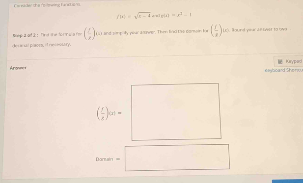 Consider the following functions
f(x)=sqrt(x-4) and g(x)=x^2-1
Step 2 of 2 : Find the formula for ( f/g )(x) and simplify your answer. Then find the domain for ( f/g )(x). Round your answer to two 
decimal places, if necessary. 
Keypad 
Answer 
Keyboard Shortcu
( f/g )(x)=
Domain =□