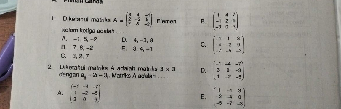 Mnan Ganda
1. Diketahui matriks A=beginpmatrix 3&4&-1 2&-3&5 7&8&-2endpmatrix. Elemen B. beginpmatrix 1&4&7 -1&2&5 -3&0&3endpmatrix
kolom ketiga adalah . . . .
A. -1, 5, -2 D. 4, -3, 8
B. 7, 8, -2 E. 3, 4, -1
C. beginpmatrix -1&1&3 -4&-2&0 -7&-5&-3endpmatrix
C. 3, 2, 7
2. Diketahui matriks A adalah matriks 3* 3 D. beginpmatrix -1&-4&-7 3&0&-3 1&-2&-5endpmatrix
dengan a_ij=2i-3j. Matriks A adalah . . . .
A. beginpmatrix -1&-4&-7 1&-2&-5 3&0&-3endpmatrix E. beginpmatrix 1&-1&3 -2&-4&0 -5&-7&-3endpmatrix