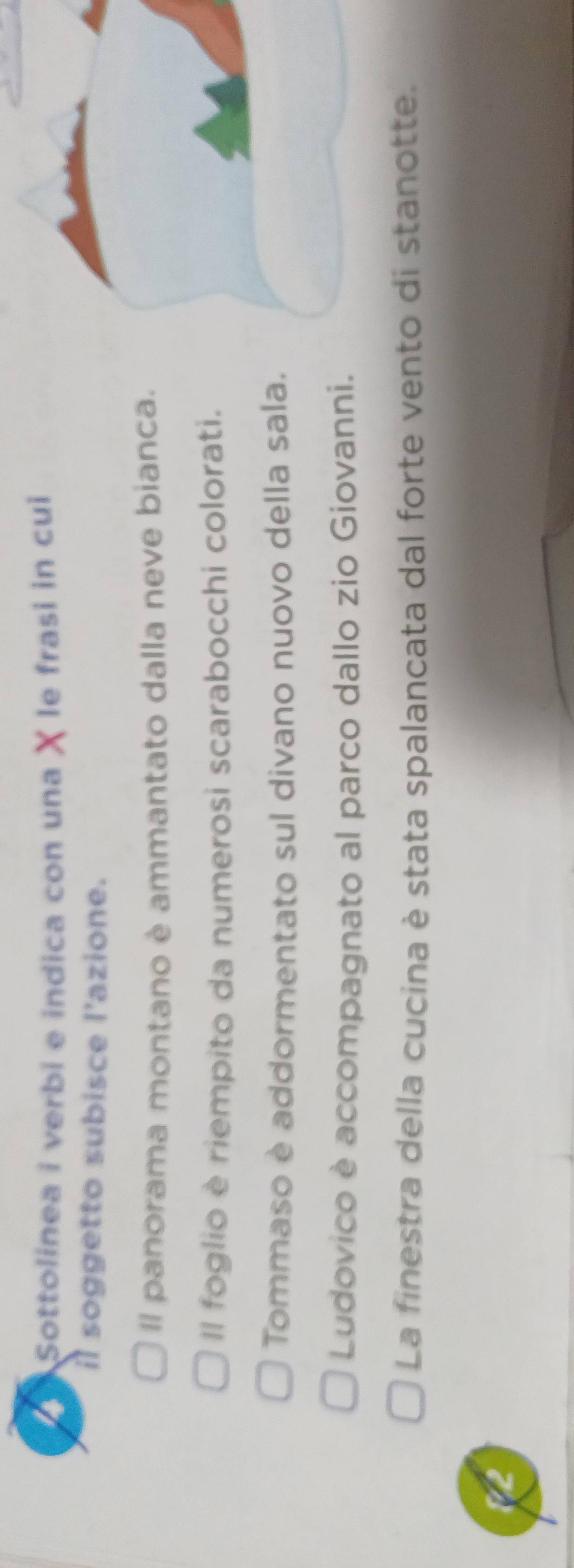 Sottolinea i verbi e indica con una χ le frasi in cui 
il soggetto subisce l'azione. 
Il panorama montano è ammantato dalla neve bianca. 
Il foglio è riempito da numerosi scarabocchi colorati. 
Tommaso è addormentato sul divano nuovo della sala. 
Ludovico è accompagnato al parco dallo zio Giovanni. 
La finestra della cucina è stata spalancata dal forte vento di stanotte. 
12