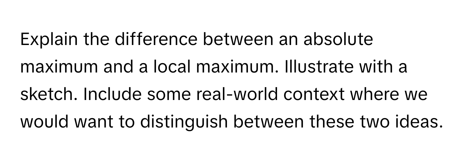 Explain the difference between an absolute maximum and a local maximum. Illustrate with a sketch. Include some real-world context where we would want to distinguish between these two ideas.