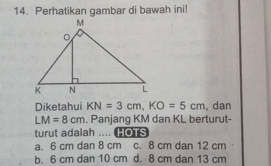 Perhatikan gambar di bawah ini!
Diketahui KN=3cm, KO=5cm , dan
LM=8cm. Panjang KM dan KL berturut-
turut adalah .... ( HOTS
a. 6 cm dan 8 cm c. 8 cm dan 12 cm
b. 6 cm dan 10 cm d. 8 cm dan 13 cm