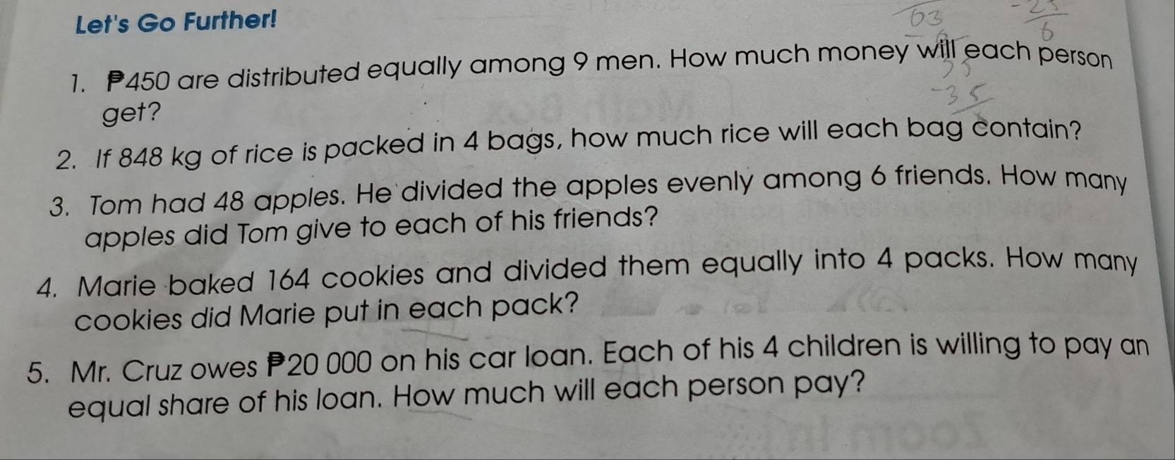 Let's Go Further! 
1. 450 are distributed equally among 9 men. How much money will each person 
get? 
2. If 848 kg of rice is packed in 4 bags, how much rice will each bag contain? 
3. Tom had 48 apples. He divided the apples evenly among 6 friends. How many 
apples did Tom give to each of his friends? 
4. Marie baked 164 cookies and divided them equally into 4 packs. How many 
cookies did Marie put in each pack? 
5. Mr. Cruz owes P20 000 on his car loan. Each of his 4 children is willing to pay an 
equal share of his loan. How much will each person pay?