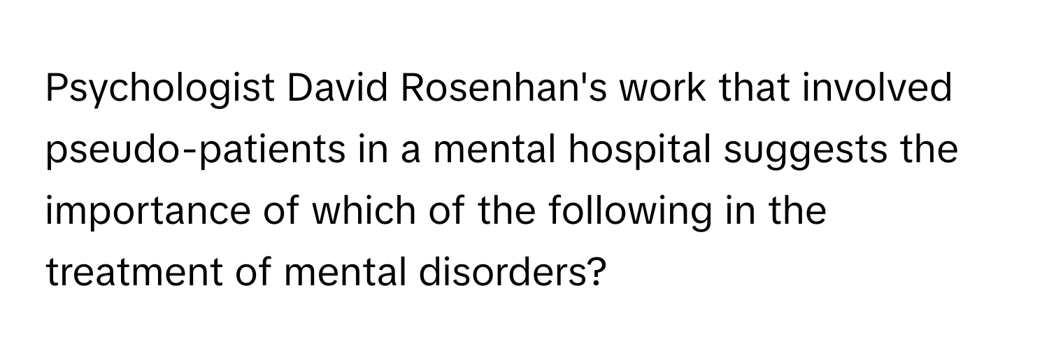 Psychologist David Rosenhan's work that involved pseudo-patients in a mental hospital suggests the importance of which of the following in the treatment of mental disorders?