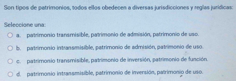 Son tipos de patrimonios, todos ellos obedecen a diversas jurisdicciones y reglas jurídicas:
Seleccione una:
a. patrimonio transmisible, patrimonio de admisión, patrimonio de uso.
b. patrimonio intransmisible, patrimonio de admisión, patrimonio de uso.
c. patrimonio transmisible, patrimonio de inversión, patrimonio de función.
d. patrimonio intransmisible, patrimonio de inversión, patrimonio de uso.