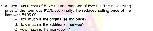 An item has a cost of P175.00 and mark-on of P25.00. The new selling
price of the item was P275.00. Finally, the reduced selling price of the
item was P195.00.
A. How much is the original selling price?
B. How much is the additional mark-up?
C. How much is the markdown?