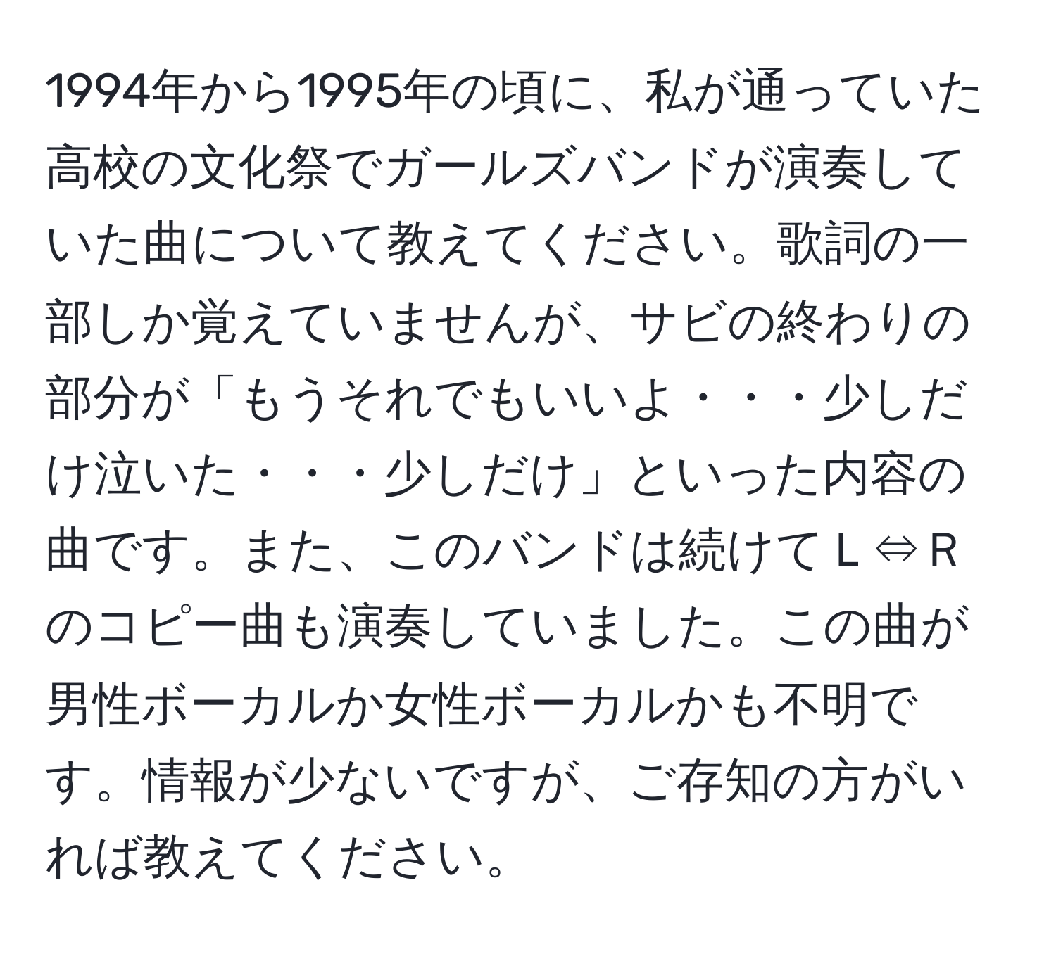 1994年から1995年の頃に、私が通っていた高校の文化祭でガールズバンドが演奏していた曲について教えてください。歌詞の一部しか覚えていませんが、サビの終わりの部分が「もうそれでもいいよ・・・少しだけ泣いた・・・少しだけ」といった内容の曲です。また、このバンドは続けてＬ⇔Ｒのコピー曲も演奏していました。この曲が男性ボーカルか女性ボーカルかも不明です。情報が少ないですが、ご存知の方がいれば教えてください。