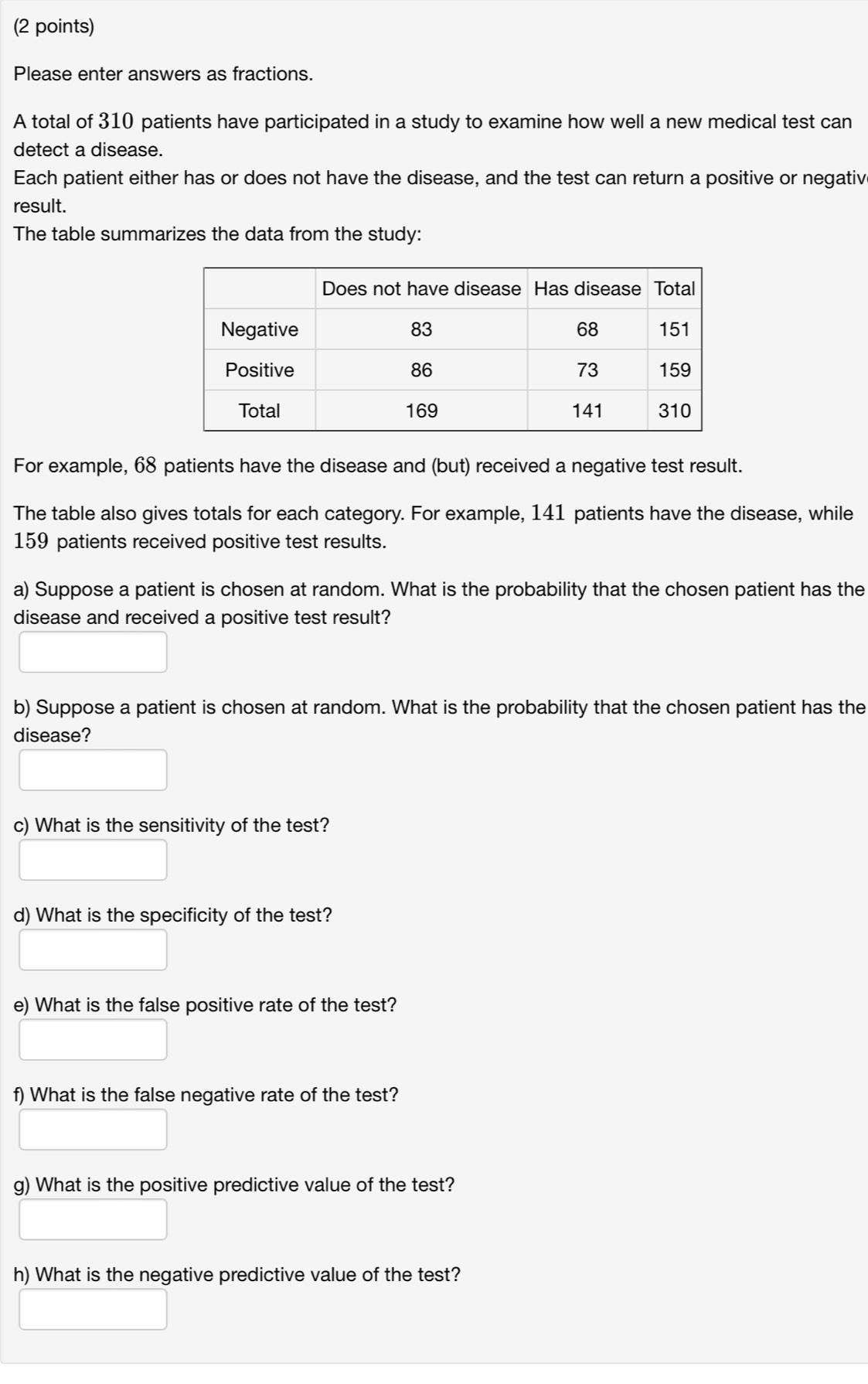 Please enter answers as fractions. 
A total of 310 patients have participated in a study to examine how well a new medical test can 
detect a disease. 
Each patient either has or does not have the disease, and the test can return a positive or negativ 
result. 
The table summarizes the data from the study: 
For example, 68 patients have the disease and (but) received a negative test result. 
The table also gives totals for each category. For example, 141 patients have the disease, while
159 patients received positive test results. 
a) Suppose a patient is chosen at random. What is the probability that the chosen patient has the 
disease and received a positive test result? 
b) Suppose a patient is chosen at random. What is the probability that the chosen patient has the 
disease? 
c) What is the sensitivity of the test? 
d) What is the specificity of the test? 
e) What is the false positive rate of the test? 
f) What is the false negative rate of the test? 
g) What is the positive predictive value of the test? 
h) What is the negative predictive value of the test?