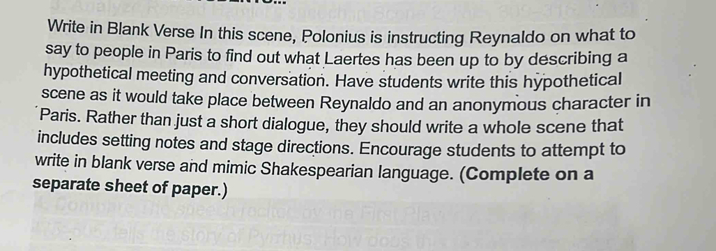 Write in Blank Verse In this scene, Polonius is instructing Reynaldo on what to 
say to people in Paris to find out what Laertes has been up to by describing a 
hypothetical meeting and conversation. Have students write this hypothetical 
scene as it would take place between Reynaldo and an anonymous character in 
Paris. Rather than just a short dialogue, they should write a whole scene that 
includes setting notes and stage directions. Encourage students to attempt to 
write in blank verse and mimic Shakespearian language. (Complete on a 
separate sheet of paper.)