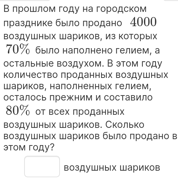 В лрошлом году на городском 
лразднике быелο πродано 4000 
воздушных Шариков, Из которых
70% было налолнено гелием, а 
остальные воздухом. В этом году 
количество проданных воздушных 
Шариков, налолненных гелием, 
осталось лрежним и составило
80% от всех πроданньх 
воздушных Шариков. Сколько 
воздушных Шариков было πродано в 
эTOм гOду? 
воздушных Шариков