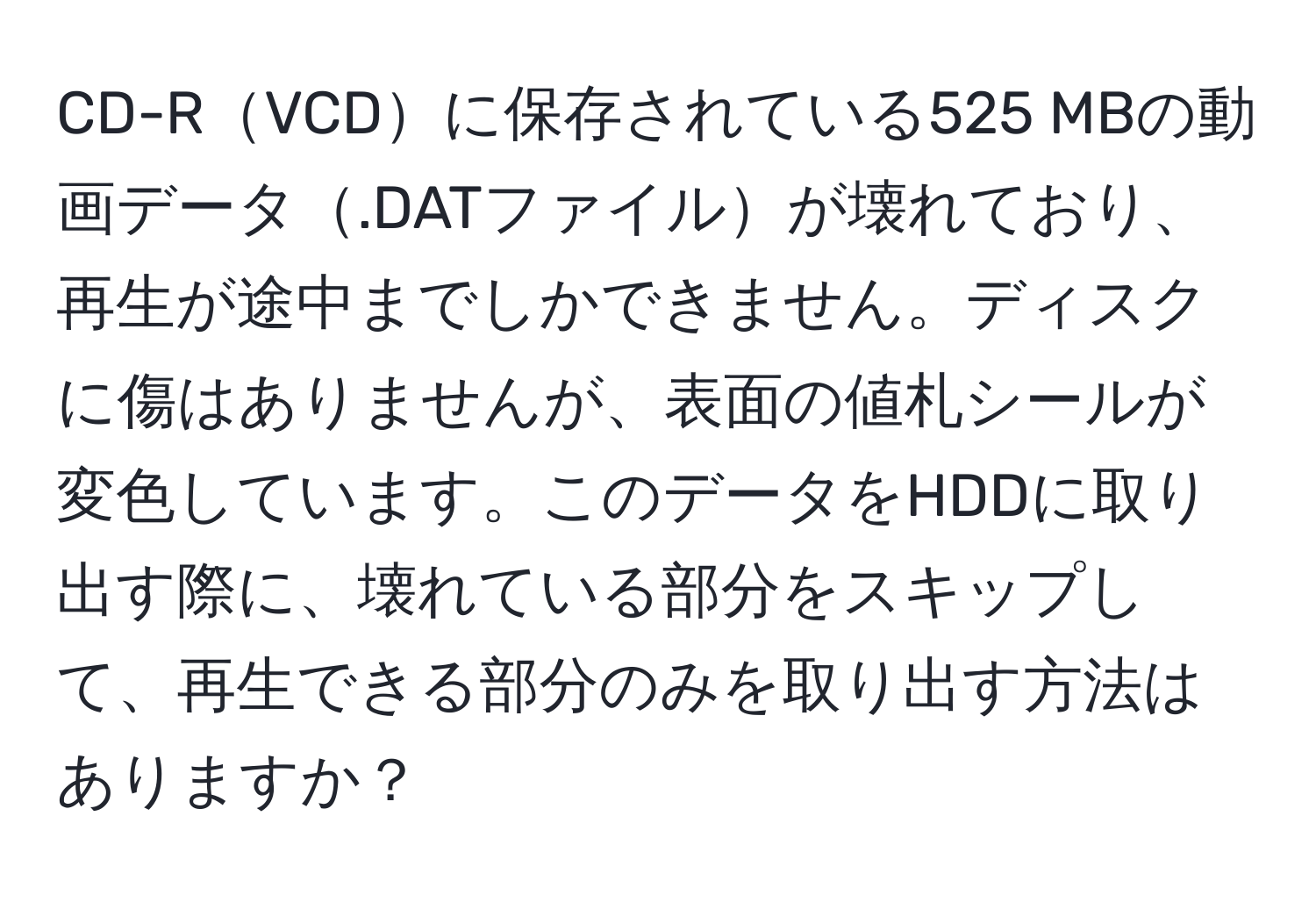 CD-RVCDに保存されている525 MBの動画データ.DATファイルが壊れており、再生が途中までしかできません。ディスクに傷はありませんが、表面の値札シールが変色しています。このデータをHDDに取り出す際に、壊れている部分をスキップして、再生できる部分のみを取り出す方法はありますか？