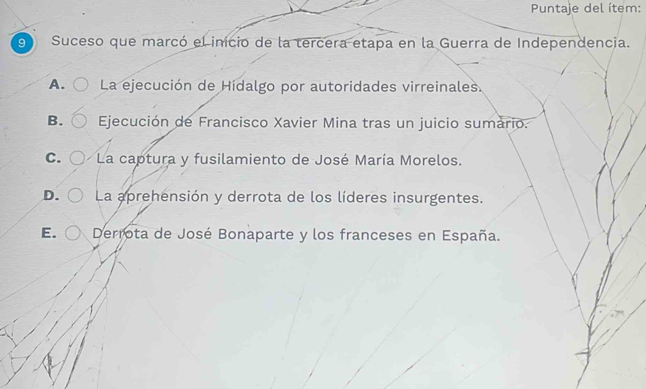 Puntaje del ítem:
9 Suceso que marcó el inicio de la tercera etapa en la Guerra de Independencia.
A. La ejecución de Hidalgo por autoridades virreinales.
B. Ejecución de Francisco Xavier Mina tras un juicio sumario.
C. La captura y fusilamiento de José María Morelos.
D. La aprehensión y derrota de los líderes insurgentes.
E. Derrota de José Bonaparte y los franceses en España.