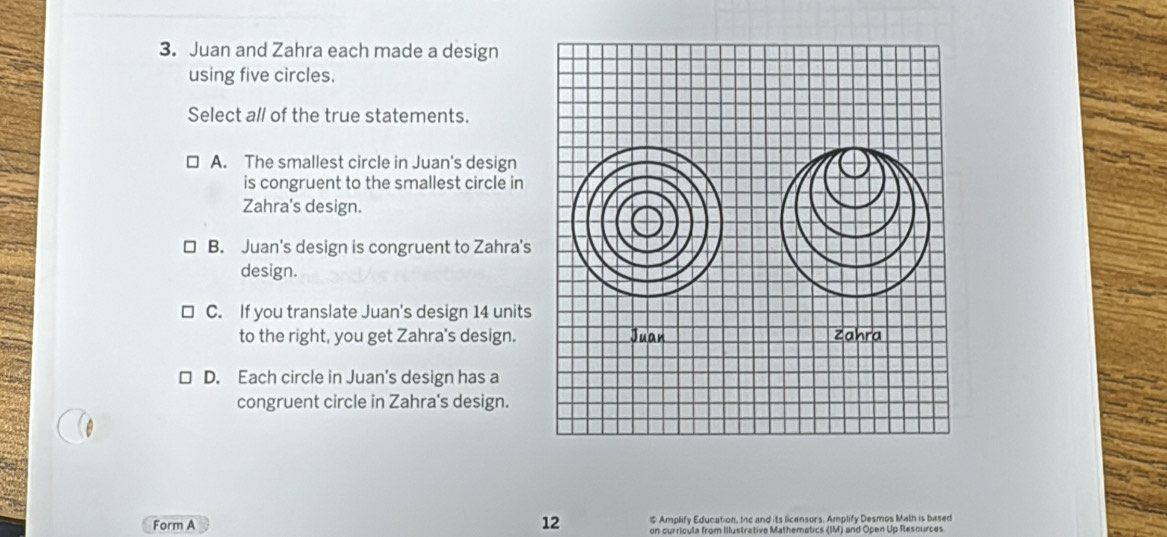 Juan and Zahra each made a design
using five circles.
Select all of the true statements.
A. The smallest circle in Juan's design
is congruent to the smallest circle in
Zahra's design.
B. Juan's design is congruent to Zahra's
design.
C. If you translate Juan's design 14 units
to the right, you get Zahra's design.
D. Each circle in Juan's design has a
congruent circle in Zahra's design.
Form A # Amplify Education, Inc and its licensors. Amplify Desmos Math is based
12 on curricula from Illustrative Mathematics (IM) and Open Up Resources