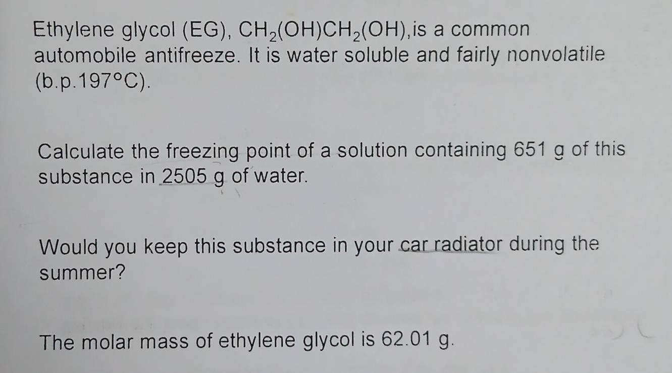 Ethylene glycol (EG), CH_2(OH)CH_2(OH) ,is a common 
automobile antifreeze. It is water soluble and fairly nonvolatile 
(b. p.197°C). 
Calculate the freezing point of a solution containing 651 g of this 
substance in 2505 g of water. 
Would you keep this substance in your car radiator during the 
summer? 
The molar mass of ethylene glycol is 62.01 g.