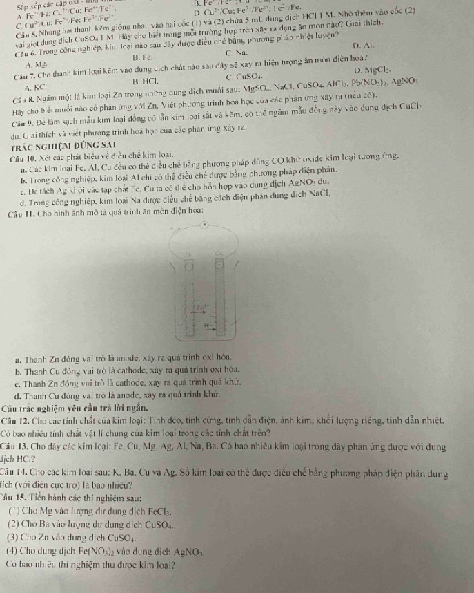 Sập xếp các cập ox1 - 110.
A. Fe^(2+)/Fe:Cu^(2+)/Cu:Fe^(3+)/Fe^(2+)
B. Cu^(2+)/Cu;Fe^(3+)/Fe^(2+);Fe^(2+)/Fe. FC:FC· C..
D.
C. Cu^(2+)/Cu;Fe^(2+) /Fe: Fe^(3+)/Fe^(2+).
Câu 5. Nhúng hai thanh kêm giống nhau vào hai cốc (1) và (2) chứa 5 mL dung địch HCI 1 M. Nho thêm vào cốc (2)
vài giọt dung địch CuSO₄ I M. Hãy cho biết trong mỗi trường hợp trên xây ra dạng ăn mòn nào? Giải thích.
Cầu 6. Trong công nghiệp, kim loại nào sau dây được điều chế bằng phương pháp nhiệt luyện?
C. Ns 1. D. Al.
A. Mg. B. Fe.
Câu 7. Cho thanh kim loại kẽm vào dung dịch chất nào sau đây sẽ xay ra hiện tượng ăn mòn điện hoá?
A. KCl. B. HCl. C. CuSO_4 D. MgCl_2.
Câu 8. Ngâm một lá kim loại Zn trong những dung địch muối sau: MgSO_4,NaCl,CuSO_4.AlCl_3,Pb(NO_3)_2,AgNO_3.
Hãy cho biết muối nào có phản ứng với Zn. Viết phương trình hoá học của các phân ứng xay ra (nếu có),
Câu 9. Đẻ làm sạch mẫu kim loại đồng có lằn kim loại sắt và kẽm, có thể ngâm mẫu đồng này vào dung địch CuCl_2
dư. Giải thích và viết phương trình hoá học của các phân ứng xây ra.
trác nghiệm đúng sai
Câu 10, Xét các phát biêu về điều chế kim loại.
a. Các kim loại Fe. Al, Cu đều có thẻ điều chế bằng phương pháp dùng CO khử oxide kim loại tương ứng.
b. Trong công nghiệp, kim loại Al chi có thệ điều chế được bằng phương pháp điện phân.
c. Đê tách Ag khói các tạp chất Fe, Cu ta có thể cho hỗn hợp vào dung dịch AgNO_3 du
d. Trong công nghiệp, kim loại Na được điều chế bằng cách điện phân dung dịch NaCl.
âu I. Cho hình ảnh mô tà quá trình ăn mòn điện hóa:
a. Thanh Zn đóng vai trò là anode, xáy ra quá trình oxi hóa.
b. Thanh Cu đóng vai trò là cathode, xây ra quá trình oxi hỏa.
e. Thanh Zn đóng vai trò là cathode, xây ra quá trình quá khử.
d. Thanh Cu đóng vai trò là anode, xây ra quả trình khử.
Câu trắc nghiệm yêu cầu trả lời ngắn.
Câu 12. Cho các tính chất của kim loại: Tính dèo, tính cứng, tính dẫn điện, ảnh kim, khổi lượng riêng, tính dẫn nhiệt.
Có bao nhiêu tính chất vật lí chung của kim loại trong các tính chất trên?
Câu 13. Cho dãy các kim loại: Fe, Cu, Mg, Ag, Al, Na, Ba. Có bao nhiêu kim loại trong dãy phan ứng được với dung
dịch HCl?
Câu 14. Cho các kim loại sau: K, Ba, Cu và Ag. Số kim loại có thể được điều chế bằng phương pháp điện phân dung
fịch (với điện cực trơ) là bao nhiêu?
Câu 15. Tiến hành các thi nghiệm sau:
(1) Cho Mg vào lượng dư dung dịch FeCl_3.
2  Cho Ba vào lượng dự du ng dịch CuSO_4
(3) Cho Zn vào dung dịch CuSO_4.
(4) Cho dung dịch Fe(NO_3)_2 vào dung dịch AgNO_3.
Có bao nhiêu thí nghiệm thu được kim loại?