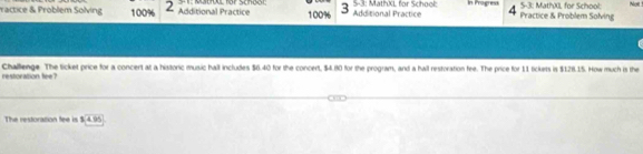 ractice & Problem Solving 100% 2 Additional Practice I: Metoul for Scndot 100% 3 Additional Practice 5-3: MathXL for School: In Progress C Practice & Problem Solving 5-3: MathXL for School: Noit 
restoration fee? Challenge. The ticket price for a concert at a historic music hall includes $6.40 for the concert, $4.80 for the program, and a hall restoration fee. The price for 11 tickets is $128.15. How much is the 
The restoration fee is 3.4.95