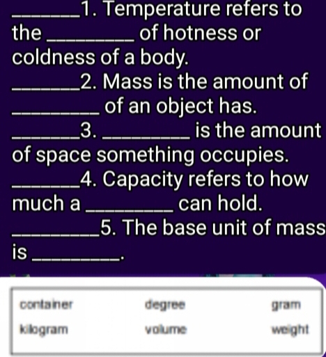 Temperature refers to
the_ of hotness or
coldness of a body.
_2. Mass is the amount of
of an object has.
_3. _is the amount
of space something occupies.
_4. Capacity refers to how
much a _can hold.
_5. The base unit of mass
is_
.
container degree gram
kilogram volume weight