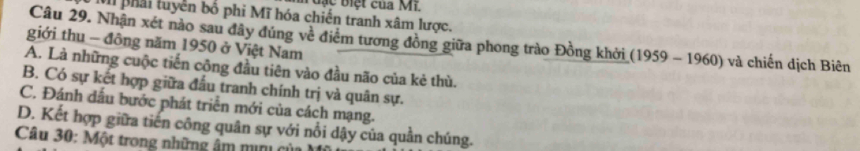 đạc biệt của Mi.
VI phải tuyền bố phi Mĩ hóa chiến tranh xâm lược.
Câu 29. Nhận xét nào sau đây đúng về điểm tương đồng giữa phong trào Đồng khởi (1959 - 1960) và chiến dịch Biên
giới thu - đông năm 1950 ở Việt Nam
A. Là những cuộc tiến cộng đầu tiên vào đầu não của kẻ thù.
B. Có sự kết hợp giữa đấu tranh chính trị và quân sự.
C. Đánh dấu bước phát triển mới của cách mạng.
D. Kết hợp giữa tiến công quân sự với nổi dậy của quần chúng.
Câu 30: Một trong những âm min c