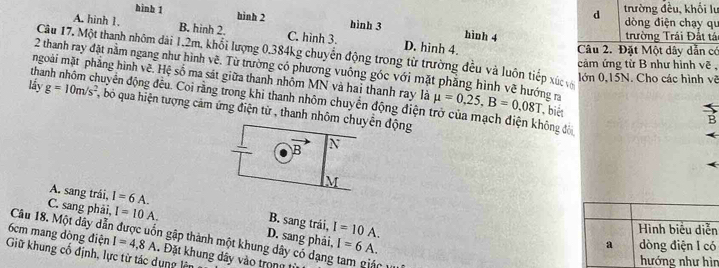 trường đều, khổi lư
hình 1 hinh 2 hình 3 hình 4
dòng điện chạy qu
A. hinh 1. B. hinh 2. C. hình 3. D. hinh 4.
trường Trái Đất tái
Câu 2. Đặt Một dây dẫn có
Câu 17. Một thanh nhôm dài 1, 2m, khổi lượng 0,384kg chuyển động trong từ trường đều và luôn tiếp xứ và
cảm ứng từ B như hình vẽ ,
2 thanh ray đặt nằm ngang như hình vẽ. Từ trường có phương vuông góc với mặt phẳng hình vẽ hướng ra
lớn 0, 15N. Cho các hình vẽ
mgoài mặt phẳng hình vẽ, Hệ số ma sát giữa thanh nhôm MN và hai thanh ray là mu =0.25, B=0.08T , biét
thanh nhóm chuyên động đều. Coi rằng trong khi thanh nhóm chuyển động điện trở của mạch điện không đời
lấy g=10m/s^2 , bó qua hiện tượng cảm ứng điện từ , thanh nhôm chuyển động
B
N
M
A. sang trái, I=6A.
C. sang phải, I=10A.
B. sang trái, I=10A. 
Hình biểu diễn
D. sang phải, I=6A.
6cm mang đòng điện Câu 18. Một dây dẫn được uốn gập thành một khung dây có dạng tam giác 1
a dòng điện l có
I=4,8A.. Đặt khung dây vào trong 
Giữ khung cố định, lực từ tác dụng lên
hướng như hìn