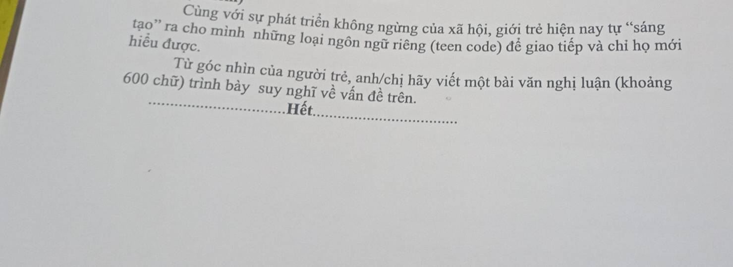 Cùng với sự phát triển không ngừng của xã hội, giới trẻ hiện nay tự “sáng 
tạo'' ra cho mình những loại ngôn ngữ riêng (teen code) để giao tiếp và chỉ họ mới 
hiểu được. 
Từ góc nhìn của người trẻ, anh/chị hãy viết một bài văn nghị luận (khoảng 
_
600 chữ) trình bày suy nghĩ về vấn đề trên. 
Hết_