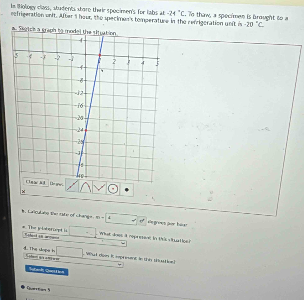 In Biology class, students store their specimen's for labs at -24°C. To thaw, a specimen is brought to a 
refrigeration unit. After 1 hour, the specimen's temperature in the refrigeration unit is -20°C. 
b. Calculate the rate of change. m=| 4 sigma^4 degrees per hour
c. The y-intercept is . What does it represent in this situation? 
Select an answer 
d. The slope is . What does it represent in this situation? 
Select an answer 
Submit Question 
Question 5