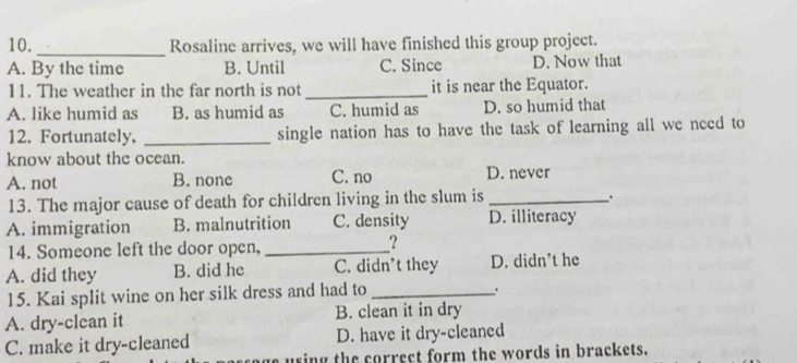 Rosaline arrives, we will have finished this group project.
A. By the time B. Until C. Since D. Now that
11. The weather in the far north is not _it is near the Equator.
A. like humid as B. as humid as C. humid as D. so humid that
12. Fortunately, _single nation has to have the task of learning all we need to
know about the ocean.
A. not B. none C. no D. never
13. The major cause of death for children living in the slum is_
A. immigration B. malnutrition C. density D. illiteracy
14. Someone left the door open,_
?
A. did they B. did he C. didn't they D. didn’t he
15. Kai split wine on her silk dress and had to_
.
A. dry-clean it B. clean it in dry
C. make it dry-cleaned D. have it dry-cleaned
e using the correct form the words in brackets.