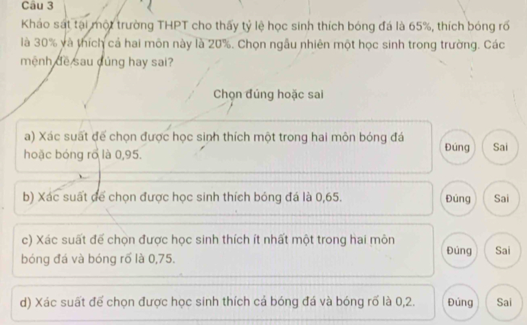 Kháo sát tại một trường THPT cho thấy tỷ lệ học sinh thích bóng đá là 65%, thích bóng rõ
là 30% và thích cả hai môn này là 20%. Chọn ngẫu nhiên một học sinh trong trường. Các
mệnh đề sau cúng hay sai?
Chọn đúng hoặc sai
a) Xác suất đế chọn được học sinh thích một trong hai môn bóng đá Đúng
hoặc bóng rõ là 0,95. Sai
b) Xác suất để chọn được học sinh thích bóng đá là 0,65. Đúng Sai
c) Xác suất để chọn được học sinh thích ít nhất một trong hai môn Đúng Sai
bóng đá và bóng rố là 0,75.
d) Xác suất để chọn được học sinh thích cá bóng đá và bóng rố là 0,2. Đúng Sai