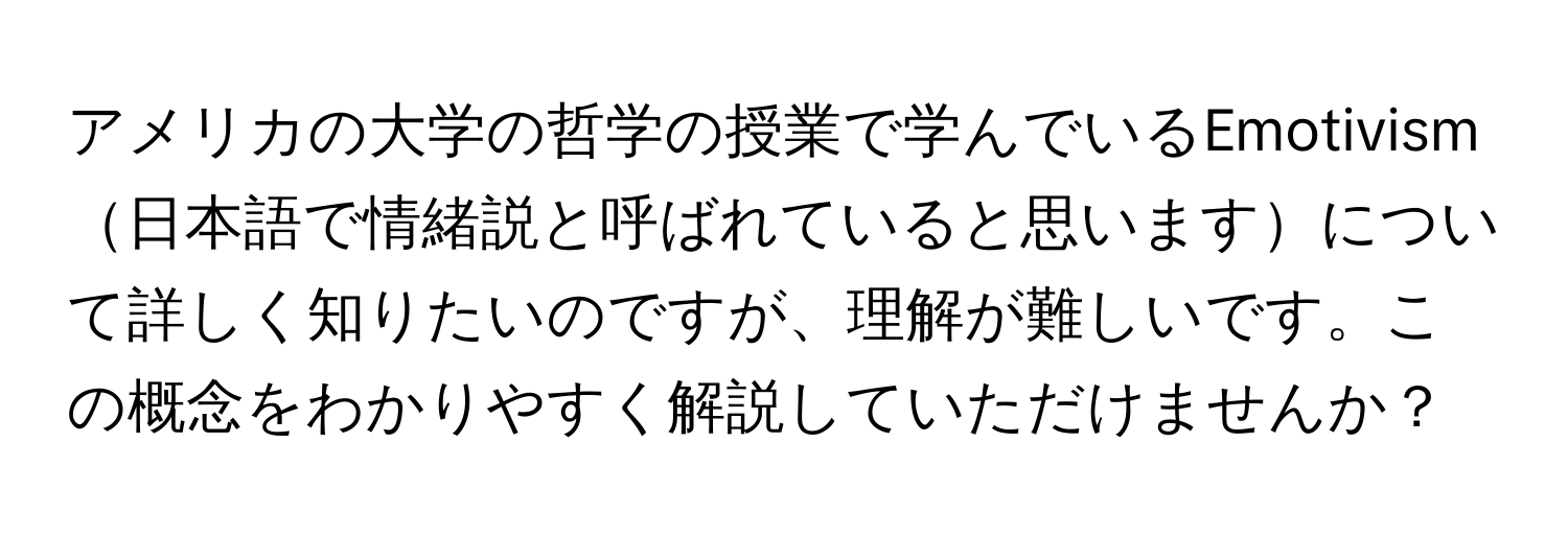 アメリカの大学の哲学の授業で学んでいるEmotivism日本語で情緒説と呼ばれていると思いますについて詳しく知りたいのですが、理解が難しいです。この概念をわかりやすく解説していただけませんか？