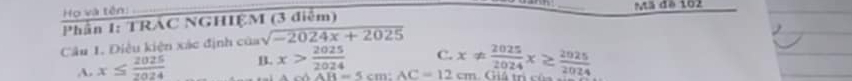 Họ và tên: 
Phân 1: TRAC NGHIỆM (3 diễm) _Mã đé 102
Câu 1. Điều kiện xác định của sqrt(-2024x+2025)
A. x≤  2025/2024  B. x> 2025/2024  C. x!=  2025/2024 x≥  2025/2024 
△ AB=5cm : AC=12cm
