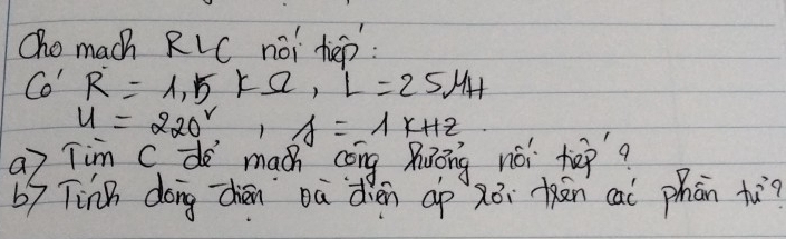 Oho mach RLC noi hep 
Co' R=1,5* Omega , L=25mu H
u=220^2, A=1x+12
a7 Tim Cd maáh cèng huōng noi hep? 
b9 Tinn dong dhiān oà dien ap zēi kān cai phān tù?