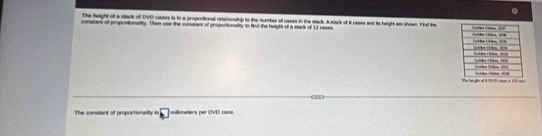 The height of a stack of DVD cases is in a proportional relationship to the number of cases in the stack. Astack of 8 cases and its height are shows. Find the 
constant of proportionaility. Then use the constant of proportionallity to find the height of a stack of 12 cases 
The heght of 8 DVD caun is 152 mo 
= 
The constant of proportionality is millimeters per DVD case.