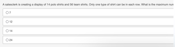 A salesclerk is creating a display of 14 polo shirts and 56 team shirts. Only one type of shirt can be in each row. What is the maximum nun
7
12
14
24