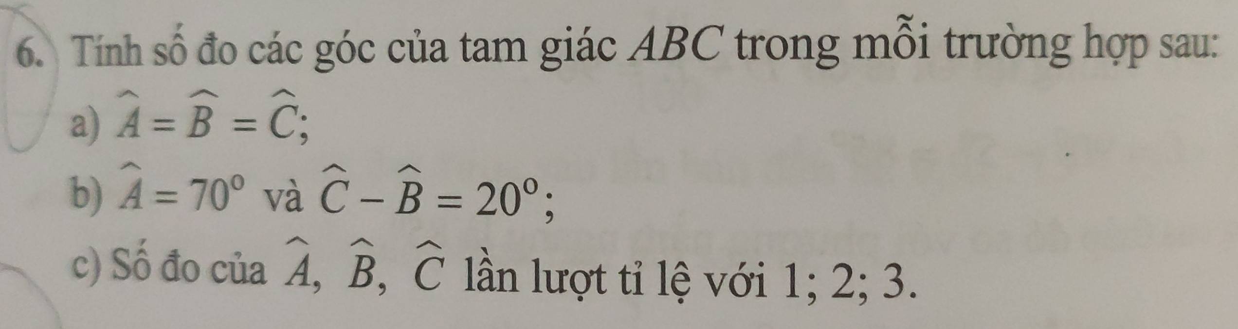 Tính số đo các góc của tam giác ABC trong mỗi trường hợp sau: 
a) widehat A=widehat B=widehat C; 
b) widehat A=70° và widehat C-widehat B=20°; 
c) Số đo của widehat A, widehat B, widehat C ln lượt tỉ lệ với 1; 2; 3.