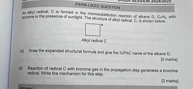 024 SESSION 2024/2025 
PSPM-LIKED QUESTION 
An alkyl radical, C is formed in the monosubstitution reaction of alkane D, C_4H_8
bromine in the presence of sunlight. The structure of alkyl radical, C, is shown below. with 
Alkyl radical C
(a) Draw the expanded structural formula and give the IUPAC name of the alkane D. 
[2 marks] 
(b) Reaction of radical C with bromine gas in the propagation step generates a bromine 
radical. Write the mechanism for this step. 
[3 marks] 
Answer