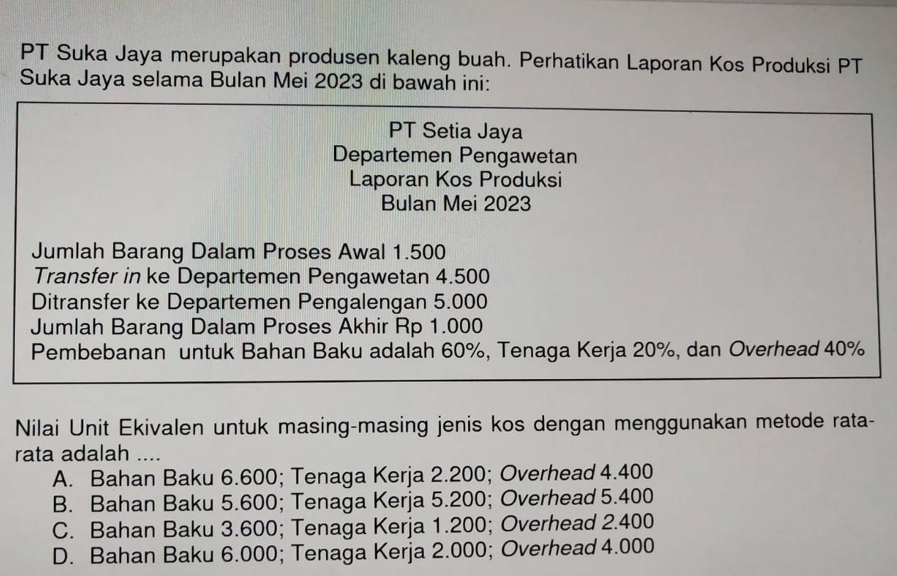 PT Suka Jaya merupakan produsen kaleng buah. Perhatikan Laporan Kos Produksi PT
Suka Jaya selama Bulan Mei 2023 di bawah ini:
PT Setia Jaya
Departemen Pengawetan
Laporan Kos Produksi
Bulan Mei 2023
Jumlah Barang Dalam Proses Awal 1.500
Transfer in ke Departemen Pengawetan 4.500
Ditransfer ke Departemen Pengalengan 5.000
Jumlah Barang Dalam Proses Akhir Rp 1.000
Pembebanan untuk Bahan Baku adalah 60%, Tenaga Kerja 20%, dan Overhead 40%
Nilai Unit Ekivalen untuk masing-masing jenis kos dengan menggunakan metode rata-
rata adalah ....
A. Bahan Baku 6.600; Tenaga Kerja 2.200; Overhead 4.400
B. Bahan Baku 5.600; Tenaga Kerja 5.200; Overhead 5.400
C. Bahan Baku 3.600; Tenaga Kerja 1.200; Overhead 2.400
D. Bahan Baku 6.000; Tenaga Kerja 2.000; Overhead 4.000