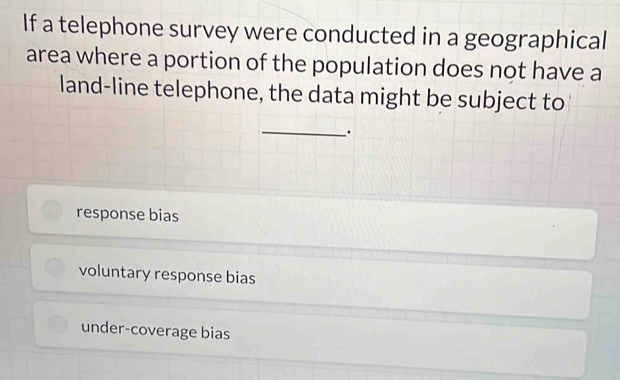 If a telephone survey were conducted in a geographical
area where a portion of the population does not have a
land-line telephone, the data might be subject to
_.
response bias
voluntary response bias
under-coverage bias