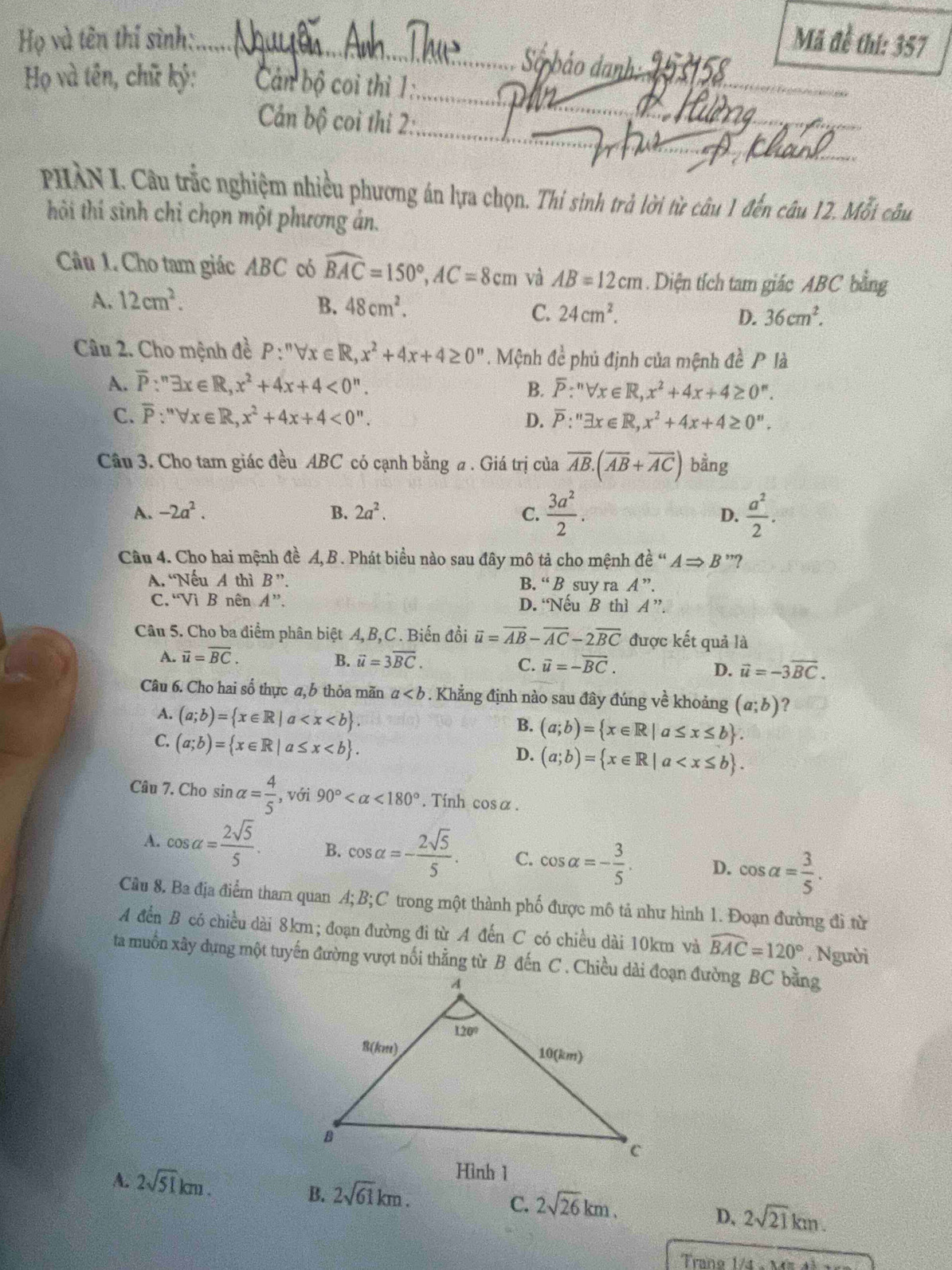 Họ và tên thí sinh:. Mã đề thi: 357
ố bảo danh
Họ và tên, chữ kỷ:  Cán bộ coi thi 1:
Cản bộ coi thi 2:
PHÀN I. Câu trắc nghiệm nhiều phương án lựa chọn. Thi sinh trả lời từ câu 1 đến câu 12. Mỗi câu
thải thí sinh chỉ chọn một phương án.
Cầu 1. Cho tam giác ABC có widehat BAC=150°,AC=8cm và AB=12cm. Diện tích tam giác ABC bằng
A. 12cm^2.
B. 48cm^2.
C. 24cm^2. D. 36cm^2.
Câu 2. Cho mệnh đề P:^nforall x∈ R,x^2+4x+4≥ 0''. Mệnh đề phủ định của mệnh đề P là
A. overline P:^nexists x∈ R,x^2+4x+4<0^n.
B. overline P:''Vx∈ R,x^2+4x+4≥ 0''.
C. overline P:''forall x∈ R,x^2+4x+4<0''. overline P:''exists x∈ R,x^2+4x+4≥ 0''.
D.
Câu 3. Cho tam giác đều ABC có cạnh bằng a . Giá trị của overline AB.(overline AB+overline AC) bằng
A. -2a^2. B. 2a^2. C.  3a^2/2 .  a^2/2 .
D.
Câu 4. Cho hai mệnh đề A, B . Phát biểu nào sau đây mô tả cho mệnh △ e^("e)ARightarrow ARightarrow B'' ?
A. “Nếu A thì B''. B. “ B suy ra A ”.
C.“Vì B nên A''. D. Nếu B thì A ”.
Câu 5. Cho ba điểm phân biệt A, B,C . Biến đồi overline u=overline AB-overline AC-2overline BC được kết quả là
A. vector u=overline BC. B. vector u=3overline BC. C. overline u=-overline BC. vector u=-3vector BC.
D.
Câu 6. Cho hai số thực a, b thỏa mãn a. Khẳng định nào sau đây đúng về khoảng (a;b) ?
A. (a;b)= x∈ R|a
B. (a;b)= x∈ R|a≤ x≤ b .
C. (a;b)= x∈ R|a≤ x
D. (a;b)= x∈ R|a
Câu 7. Cho sin alpha = 4/5  , với 90° <180°.  Tính cosα.
A. cos alpha = 2sqrt(5)/5 . B. cos alpha =- 2sqrt(5)/5 . C. cos alpha =- 3/5 . D. cos alpha = 3/5 .
Câu 8. Ba địa điểm tham quan A; B;C trong một thành phố được mô tả như hình 1. Đoạn đường đi từ
A đến B có chiều dài 8km; đoạn đường đi từ A đến C có chiều dài 10km và widehat BAC=120° , Người
ta muồn xây dựng một tuyến đường vượt nối thẳng từ B đến C . Chiều dài đoạn đường BC bằng
A. 2sqrt(51)km.
B. 2sqrt(61)km.
C. 2sqrt(26)km.
D、 2sqrt(21)km.
rano 1/4 -   M