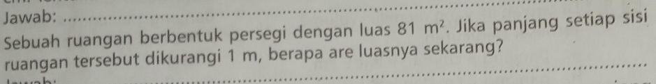 Jawab: 
_ 
Sebuah ruangan berbentuk persegi dengan luas 81m^2. Jika panjang setiap sisi 
_ 
ruangan tersebut dikurangi 1 m, berapa are luasnya sekarang?